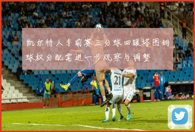 凯尔特人季前赛三分球回暖塔图姆球权分配需进一步观察与调整