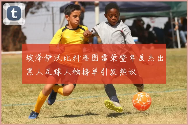 埃泽伊沃比科洛图雷荣登年度杰出黑人足球人物榜单引发热议