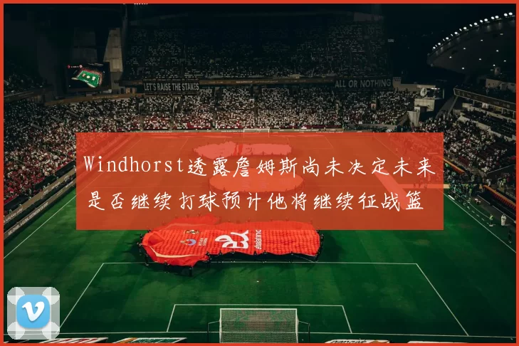 Windhorst透露詹姆斯尚未决定未来是否继续打球预计他将继续征战篮球赛场