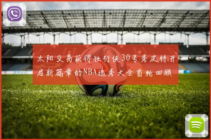 太阳交易获得独行侠30号秀皮特开启新篇章的NBA选秀大会首轮回顾