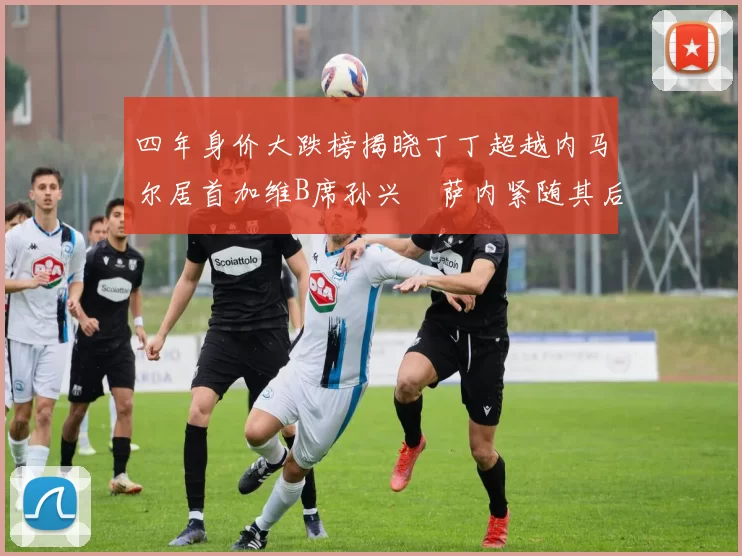 四年身价大跌榜揭晓丁丁超越内马尔居首加维B席孙兴慜萨内紧随其后