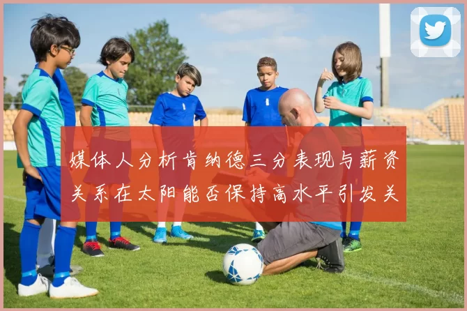 媒体人分析肯纳德三分表现与薪资关系在太阳能否保持高水平引发关注
