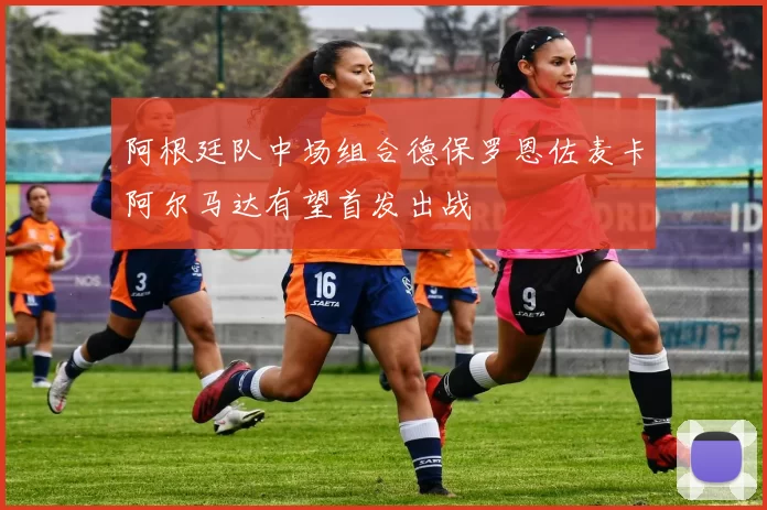 阿根廷队中场组合德保罗恩佐麦卡阿尔马达有望首发出战