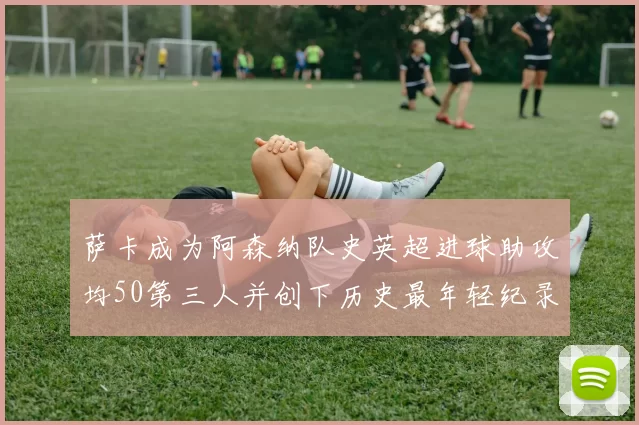 萨卡成为阿森纳队史英超进球助攻均50第三人并创下历史最年轻纪录