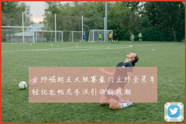少帅崛起五大联赛豪门主帅全员年轻化孔帕尼齐沃引领新风潮