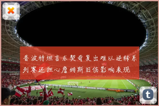 香波特坦言东契奇复出难以逆转系列赛还担心詹姆斯旧伤影响表现