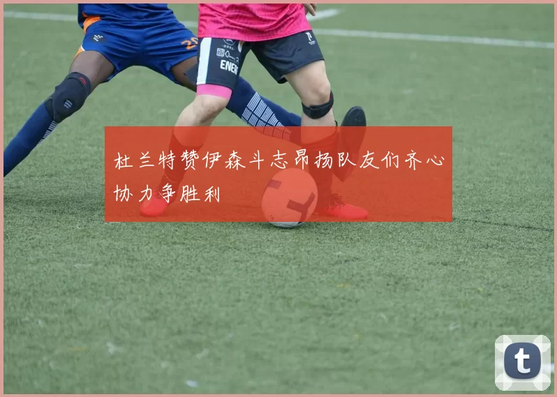 杜兰特赞伊森斗志昂扬队友们齐心协力争胜利