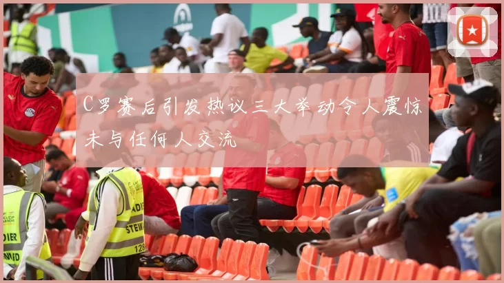 C罗赛后引发热议三大举动令人震惊未与任何人交流