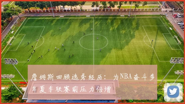 詹姆斯回顾选秀经历:为NBA奋斗多年夏季联赛前压力倍增
