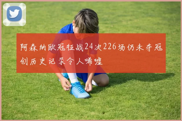 阿森纳欧冠征战24次226场仍未夺冠创历史记录令人唏嘘