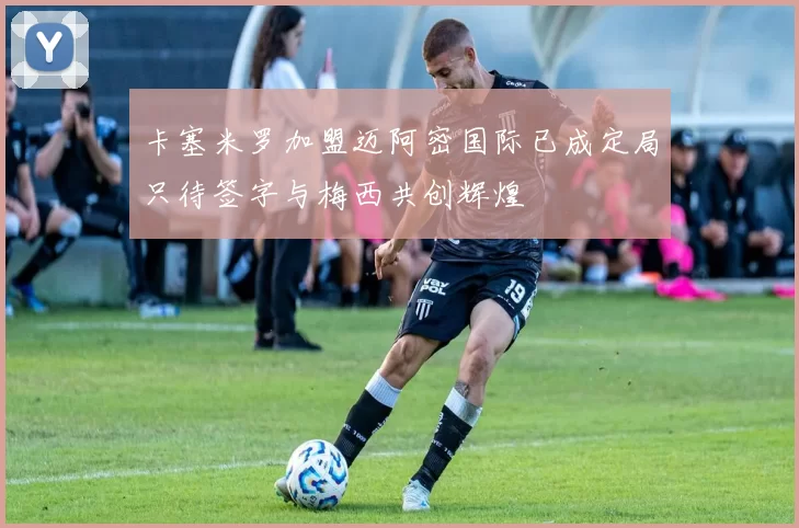 卡塞米罗加盟迈阿密国际已成定局只待签字与梅西共创辉煌