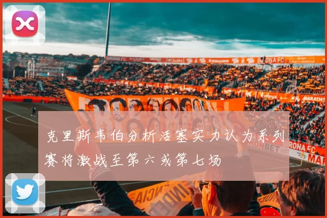 克里斯韦伯分析活塞实力认为系列赛将激战至第六或第七场