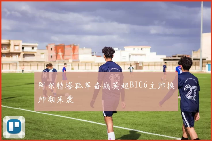 阿尔特塔孤军奋战英超BIG6主帅换帅潮来袭