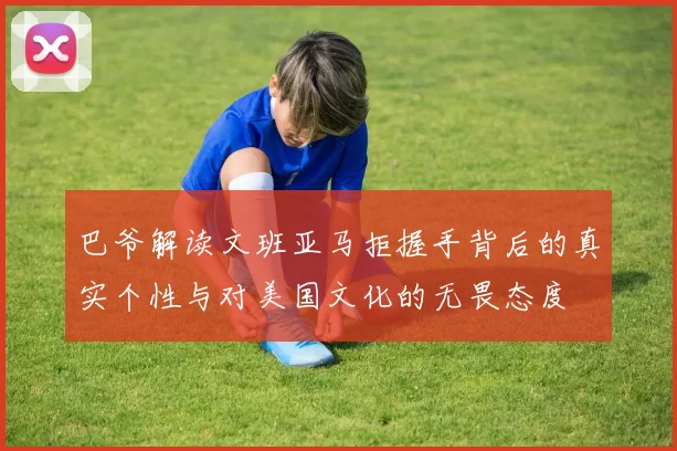 巴爷解读文班亚马拒握手背后的真实个性与对美国文化的无畏态度