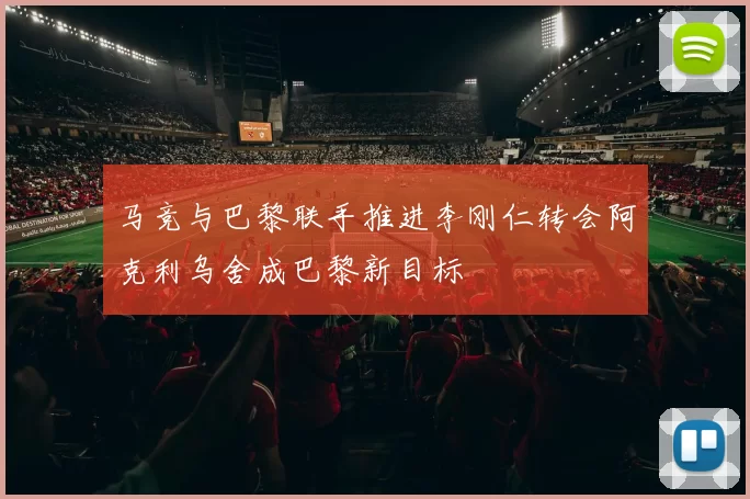 马竞与巴黎联手推进李刚仁转会阿克利乌舍成巴黎新目标