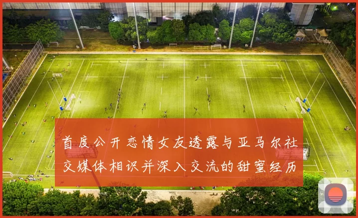 首度公开恋情女友透露与亚马尔社交媒体相识并深入交流的甜蜜经历