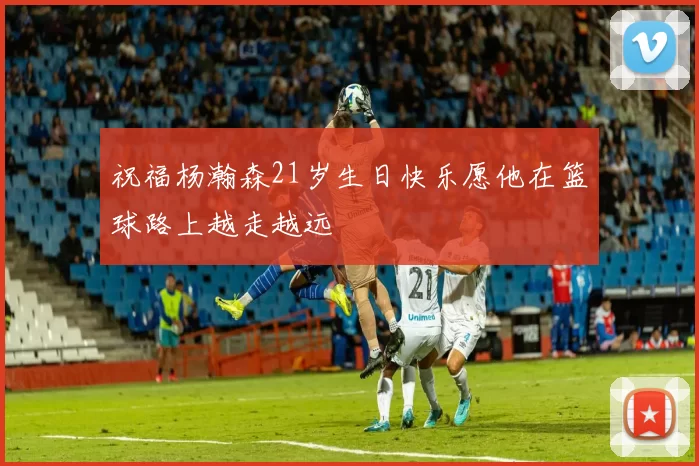 祝福杨瀚森21岁生日快乐愿他在篮球路上越走越远