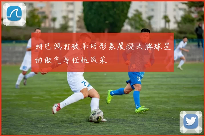 姆巴佩打破乖巧形象展现大牌球星的傲气与任性风采