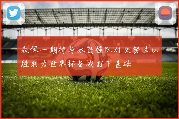 森保一期待与冰岛强队对决努力以胜利为世界杯备战打下基础