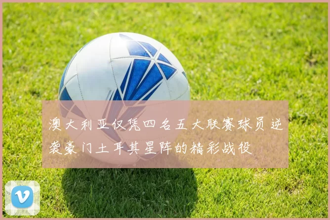 澳大利亚仅凭四名五大联赛球员逆袭豪门土耳其星阵的精彩战役