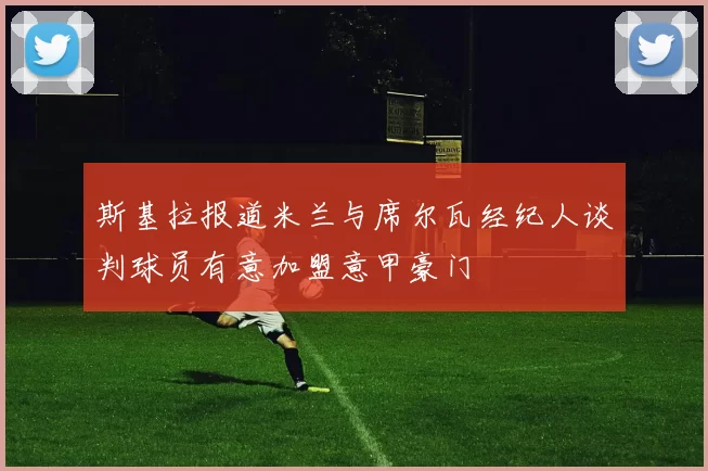 斯基拉报道米兰与席尔瓦经纪人谈判球员有意加盟意甲豪门
