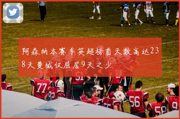 阿森纳本赛季英超榜首天数高达238天曼城仅屈居9天之少
