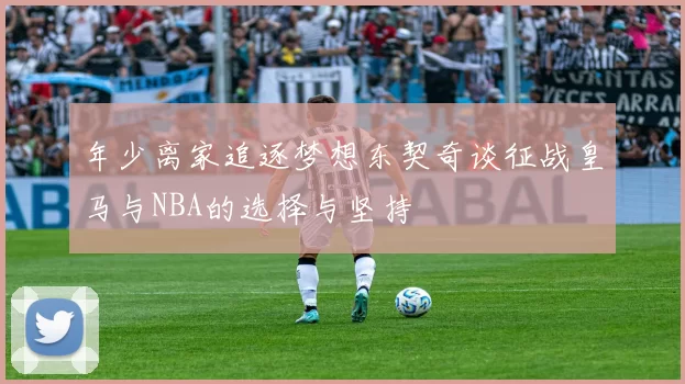 年少离家追逐梦想东契奇谈征战皇马与NBA的选择与坚持