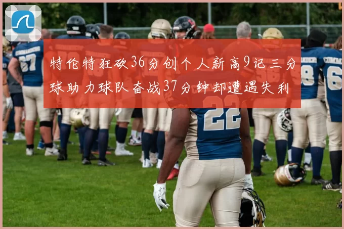 特伦特狂砍36分创个人新高9记三分球助力球队奋战37分钟却遭遇失利