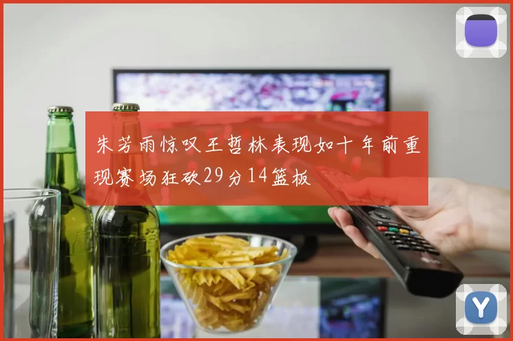 朱芳雨惊叹王哲林表现如十年前重现赛场狂砍29分14篮板