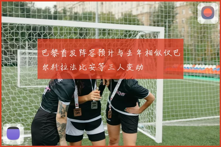 巴黎首发阵容预计与去年相似仅巴尔科拉法比安等三人变动
