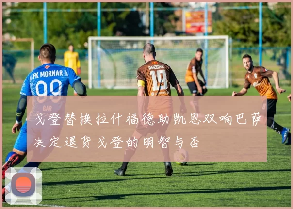 戈登替换拉什福德助凯恩双响巴萨决定退货戈登的明智与否