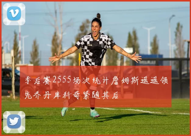 季后赛2555场次统计詹姆斯遥遥领先乔丹库科奇紧随其后