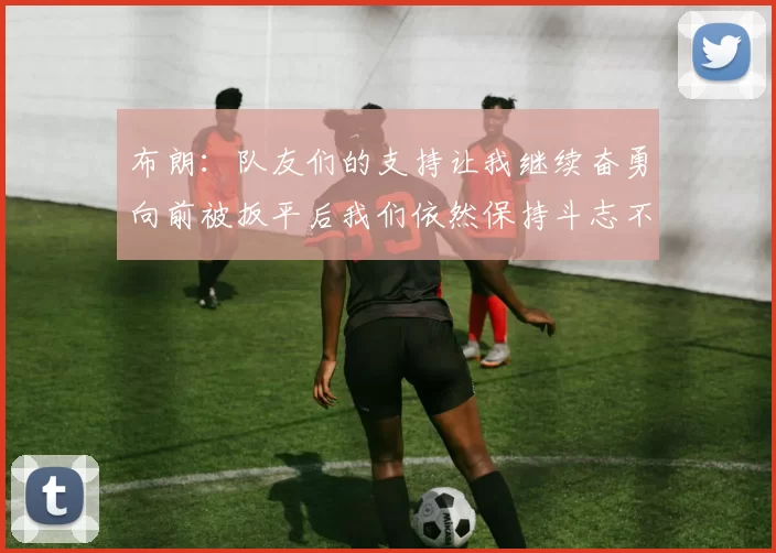 布朗：队友们的支持让我继续奋勇向前被扳平后我们依然保持斗志不言放弃