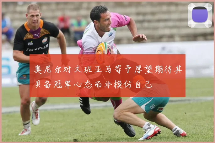 奥尼尔对文班亚马寄予厚望期待其具备冠军心态而非模仿自己