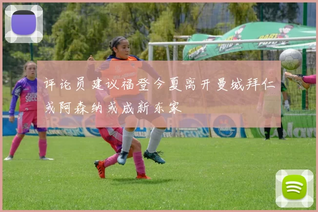 评论员建议福登今夏离开曼城拜仁或阿森纳或成新东家