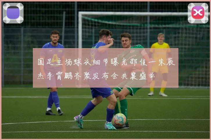 国足主场球衣细节曝光邵佳一朱辰杰李霄鹏齐聚发布会共襄盛举