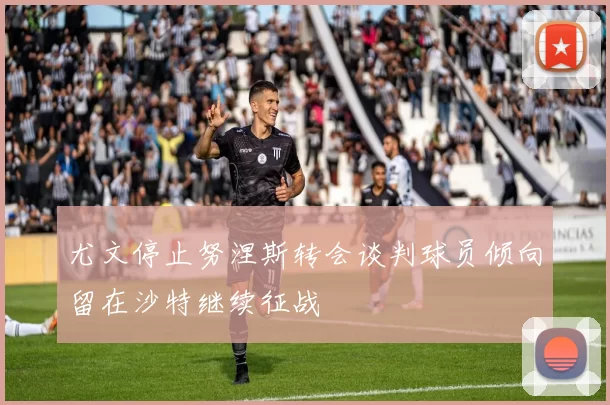 尤文停止努涅斯转会谈判球员倾向留在沙特继续征战