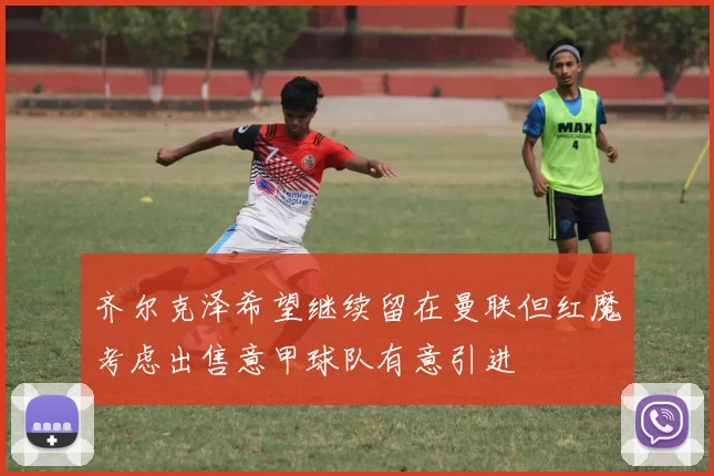 齐尔克泽希望继续留在曼联但红魔考虑出售意甲球队有意引进