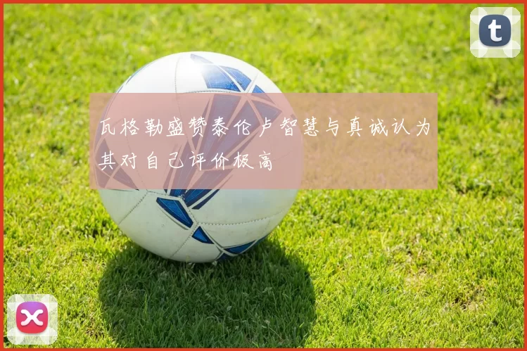 瓦格勒盛赞泰伦卢智慧与真诚认为其对自己评价极高